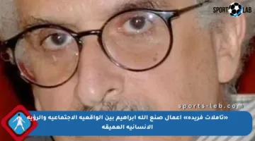 «تأملات فريدة» أعمال صنع الله إبراهيم بين الواقعية الاجتماعية والرؤية الإنسانية العميقة